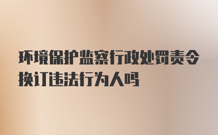 环境保护监察行政处罚责令换订违法行为人吗