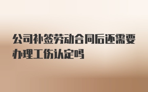 公司补签劳动合同后还需要办理工伤认定吗