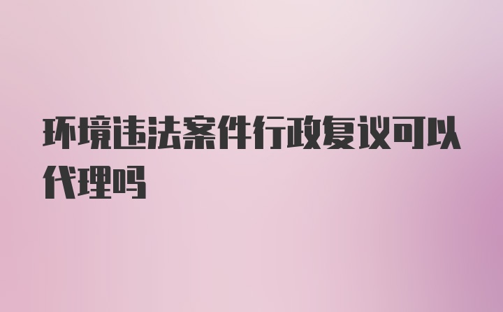 环境违法案件行政复议可以代理吗