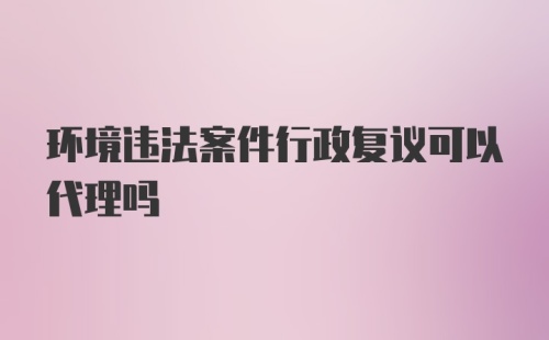 环境违法案件行政复议可以代理吗