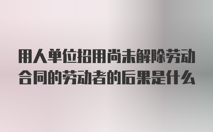 用人单位招用尚未解除劳动合同的劳动者的后果是什么