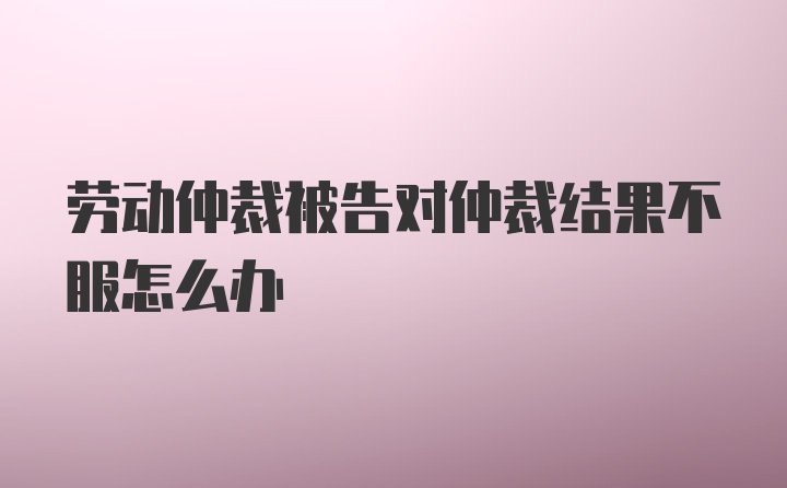 劳动仲裁被告对仲裁结果不服怎么办