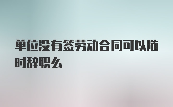 单位没有签劳动合同可以随时辞职么