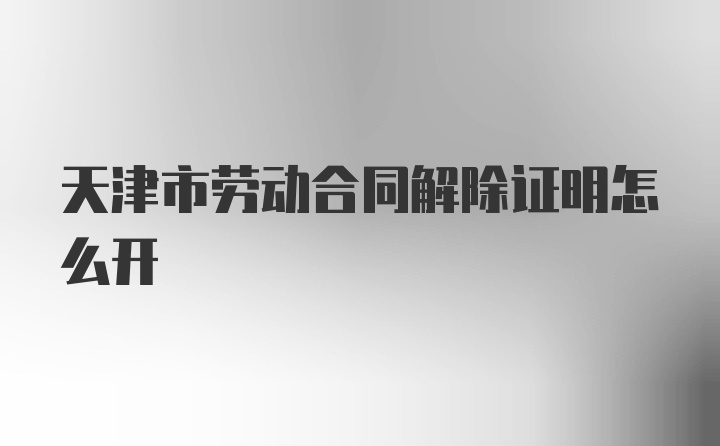 天津市劳动合同解除证明怎么开