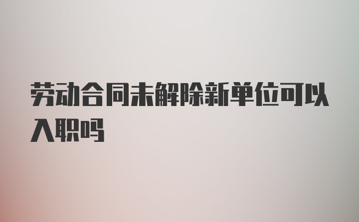 劳动合同未解除新单位可以入职吗