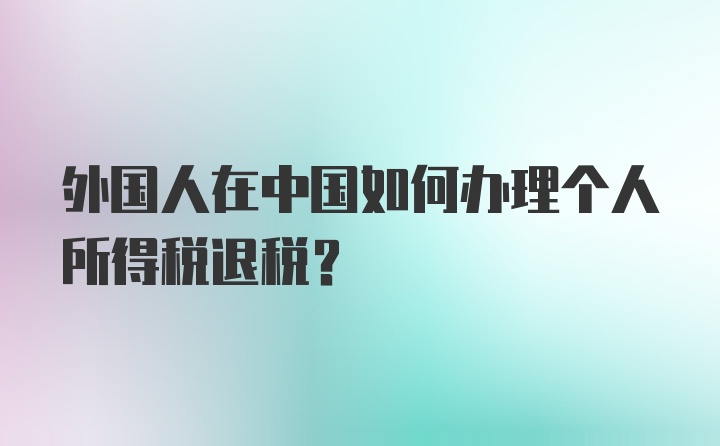 外国人在中国如何办理个人所得税退税？