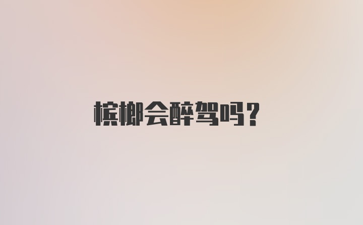 槟榔会醉驾吗？