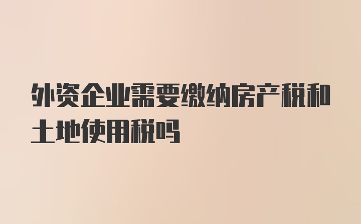 外资企业需要缴纳房产税和土地使用税吗