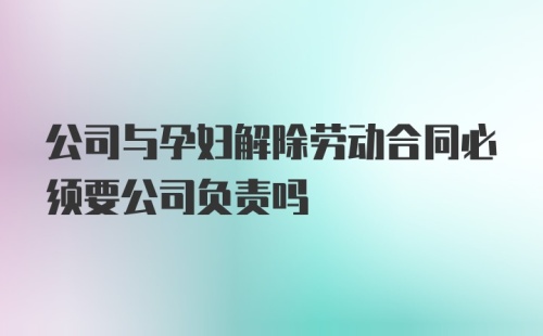 公司与孕妇解除劳动合同必须要公司负责吗