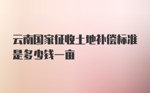 云南国家征收土地补偿标准是多少钱一亩