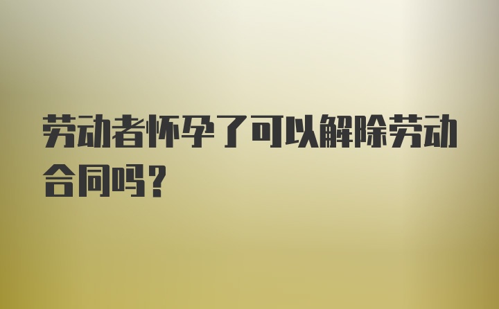 劳动者怀孕了可以解除劳动合同吗？