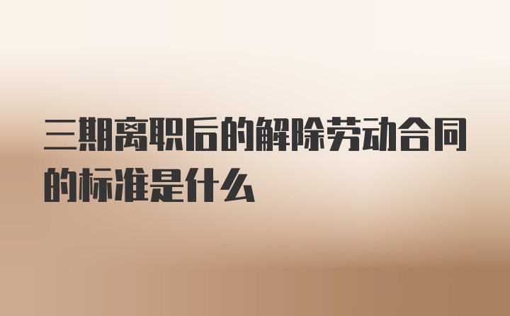 三期离职后的解除劳动合同的标准是什么