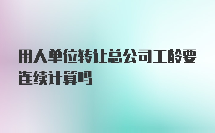 用人单位转让总公司工龄要连续计算吗