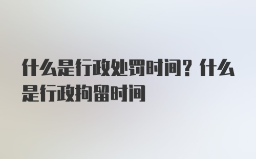 什么是行政处罚时间？什么是行政拘留时间