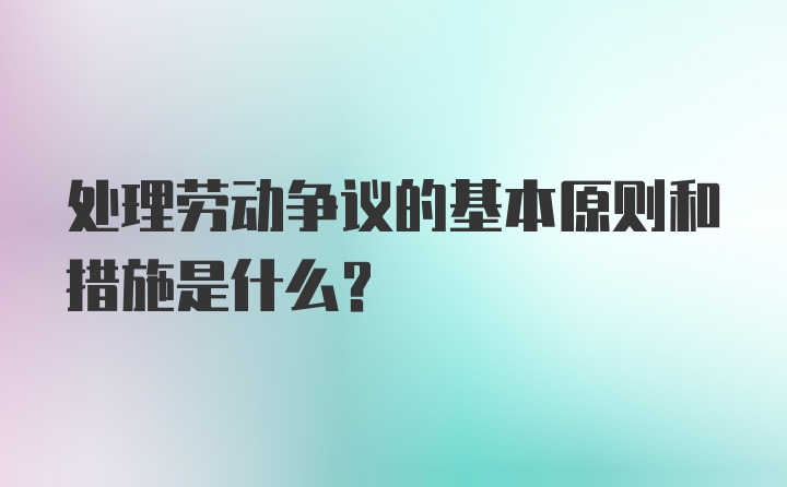 处理劳动争议的基本原则和措施是什么？