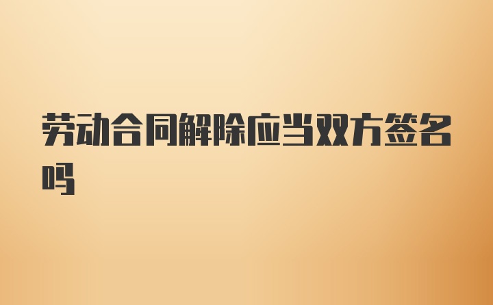 劳动合同解除应当双方签名吗