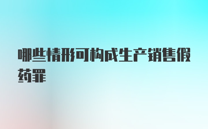 哪些情形可构成生产销售假药罪