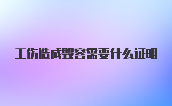 工伤造成毁容需要什么证明