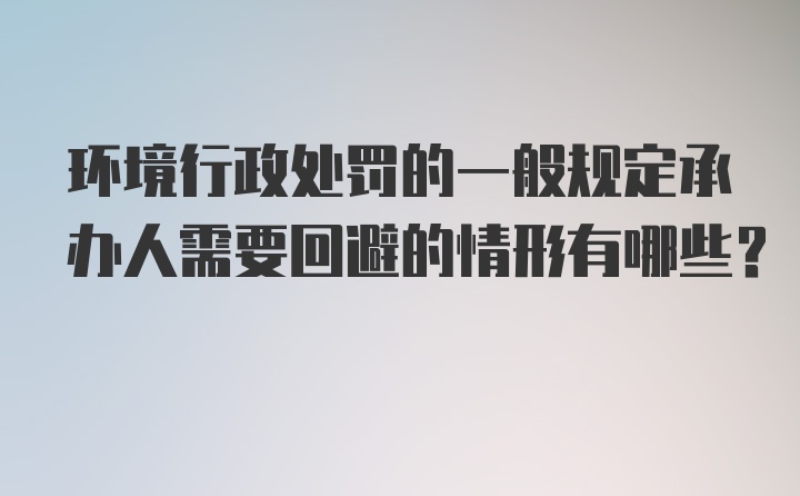 环境行政处罚的一般规定承办人需要回避的情形有哪些？