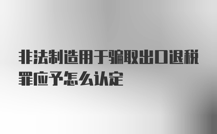 非法制造用于骗取出口退税罪应予怎么认定