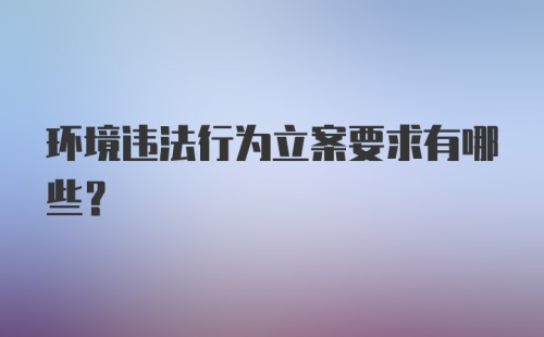 环境违法行为立案要求有哪些？