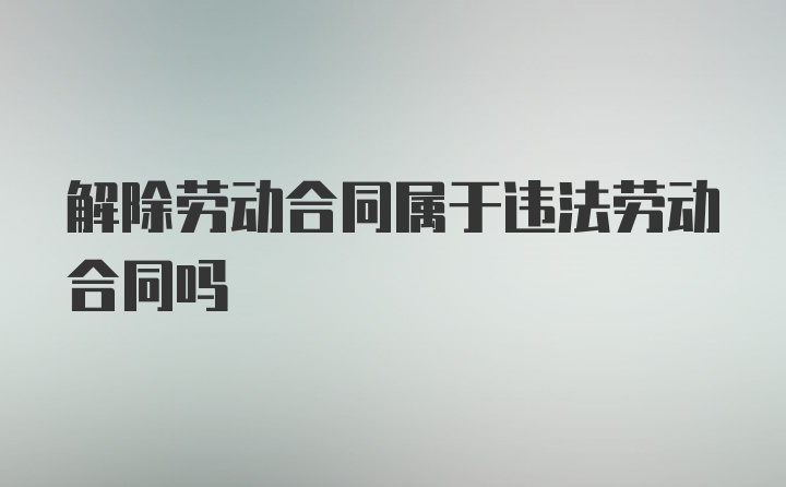 解除劳动合同属于违法劳动合同吗