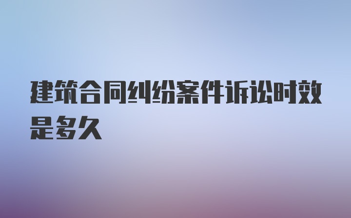 建筑合同纠纷案件诉讼时效是多久