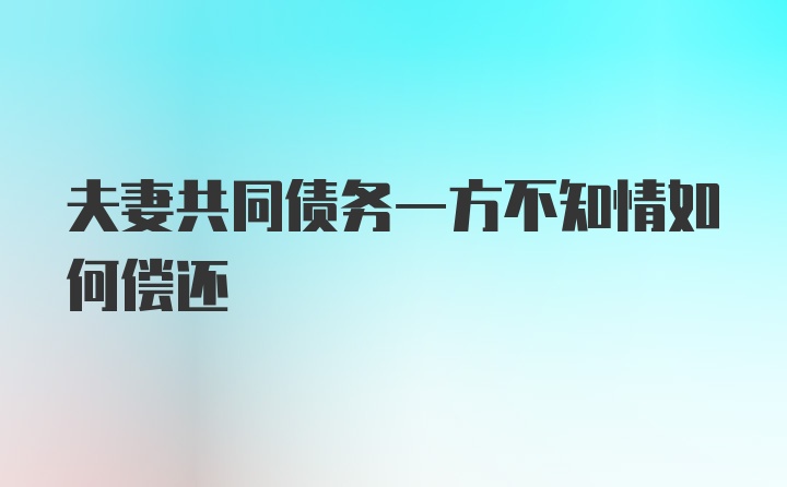 夫妻共同债务一方不知情如何偿还