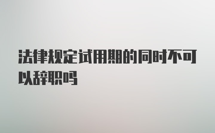 法律规定试用期的同时不可以辞职吗