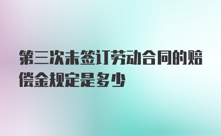 第三次未签订劳动合同的赔偿金规定是多少