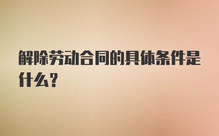 解除劳动合同的具体条件是什么?