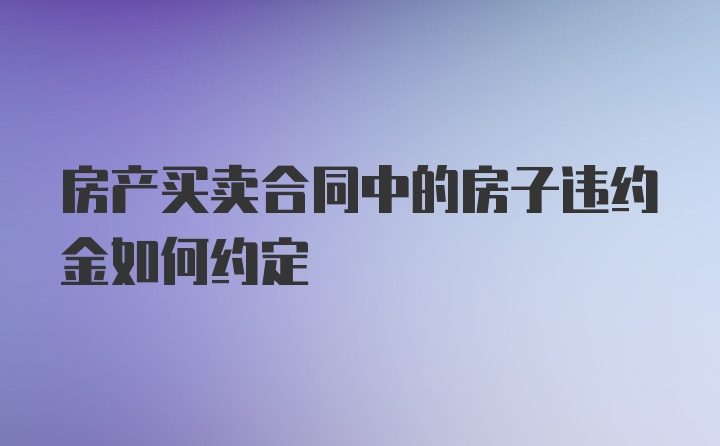 房产买卖合同中的房子违约金如何约定