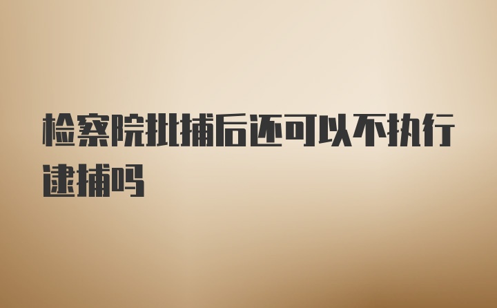 检察院批捕后还可以不执行逮捕吗