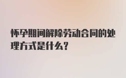 怀孕期间解除劳动合同的处理方式是什么？