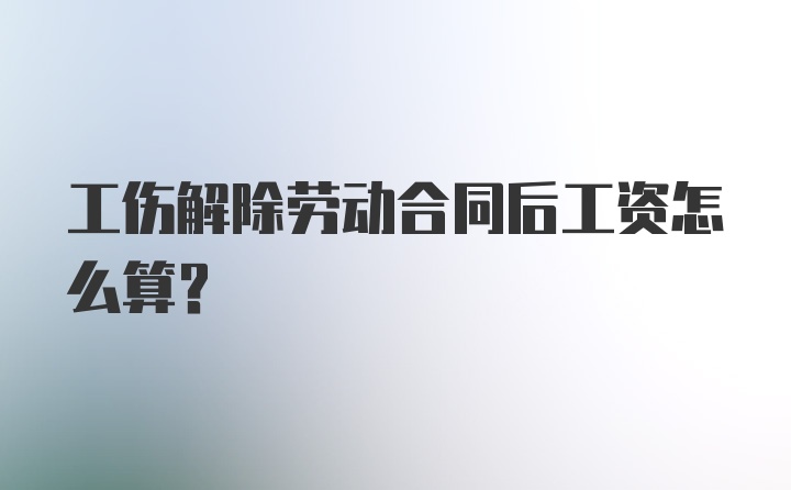 工伤解除劳动合同后工资怎么算？