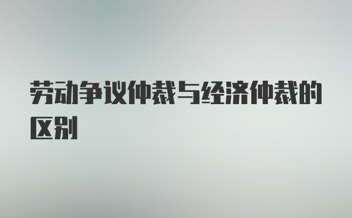 劳动争议仲裁与经济仲裁的区别