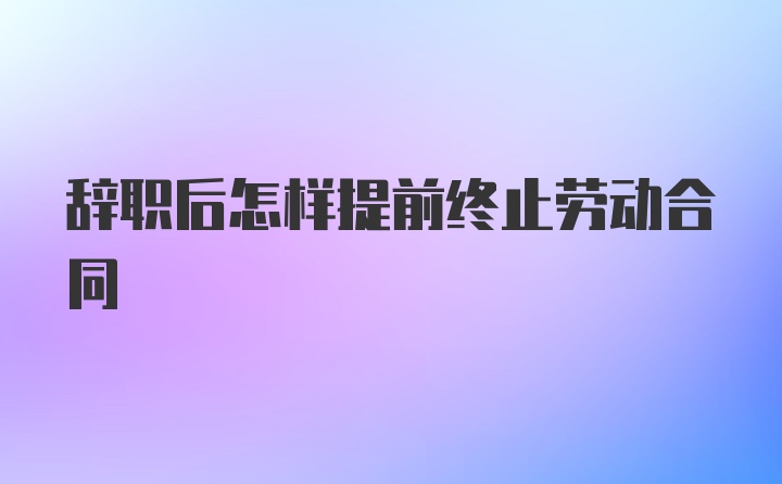 辞职后怎样提前终止劳动合同