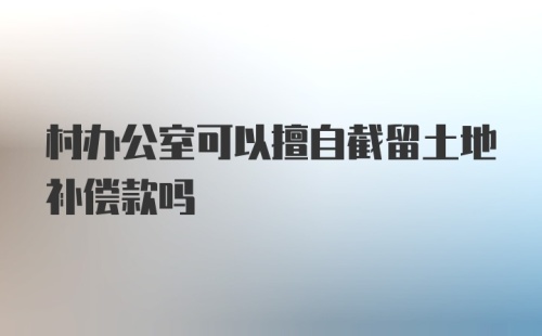 村办公室可以擅自截留土地补偿款吗