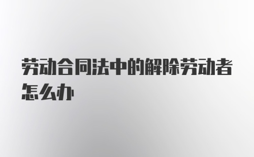 劳动合同法中的解除劳动者怎么办