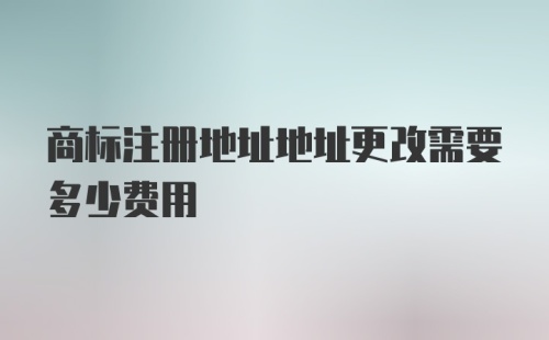 商标注册地址地址更改需要多少费用