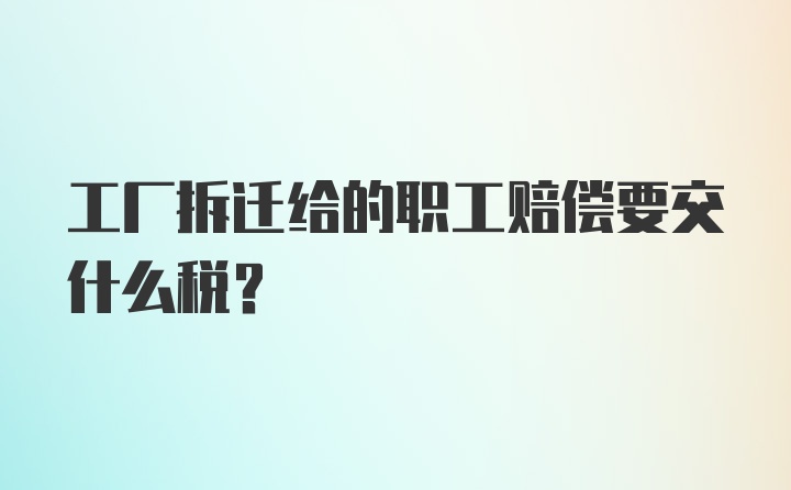 工厂拆迁给的职工赔偿要交什么税？