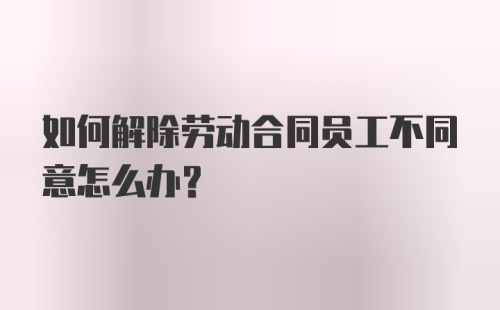 如何解除劳动合同员工不同意怎么办？