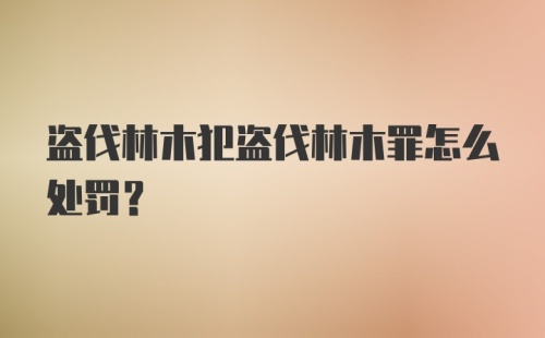 盗伐林木犯盗伐林木罪怎么处罚?