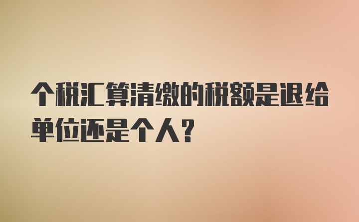 个税汇算清缴的税额是退给单位还是个人？