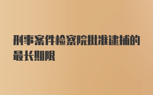 刑事案件检察院批准逮捕的最长期限