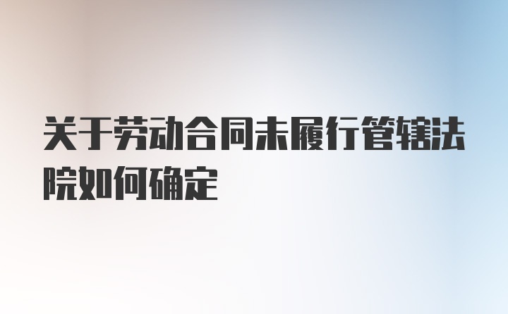 关于劳动合同未履行管辖法院如何确定