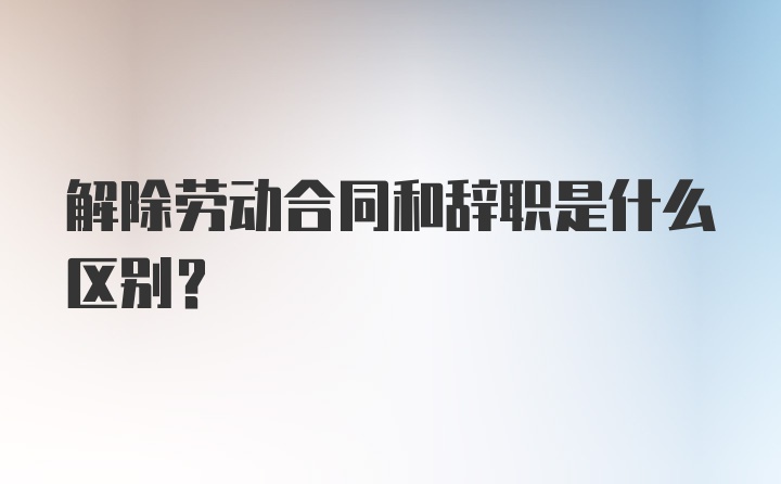 解除劳动合同和辞职是什么区别？