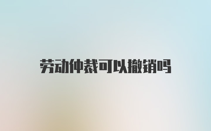 劳动仲裁可以撤销吗