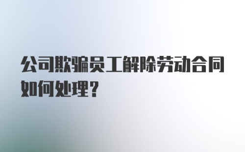 公司欺骗员工解除劳动合同如何处理？