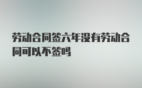 劳动合同签六年没有劳动合同可以不签吗